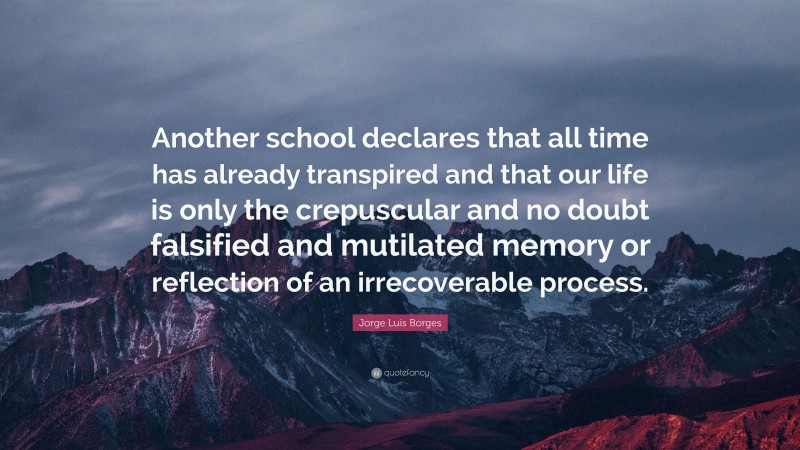 Jorge Luis Borges Quote: “Another school declares that all time has already transpired and that our life is only the crepuscular and no doubt falsified and mutilated memory or reflection of an irrecoverable process.”