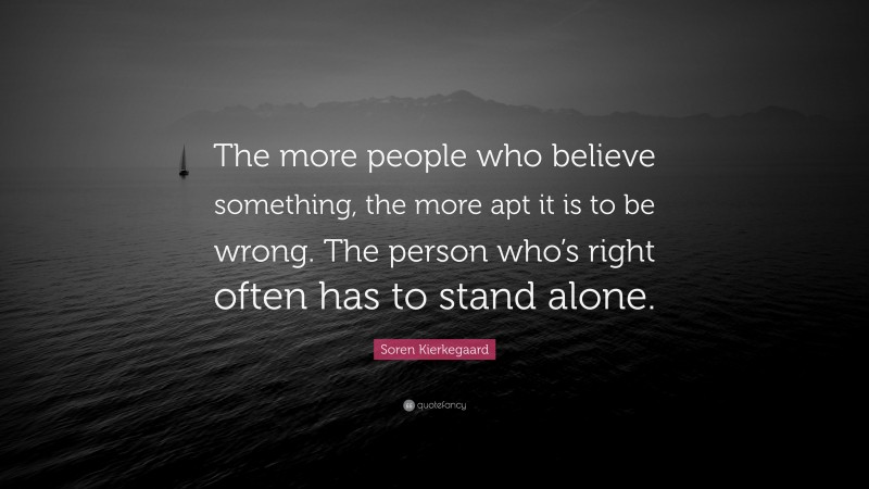 Soren Kierkegaard Quote: “The more people who believe something, the more apt it is to be wrong. The person who’s right often has to stand alone.”