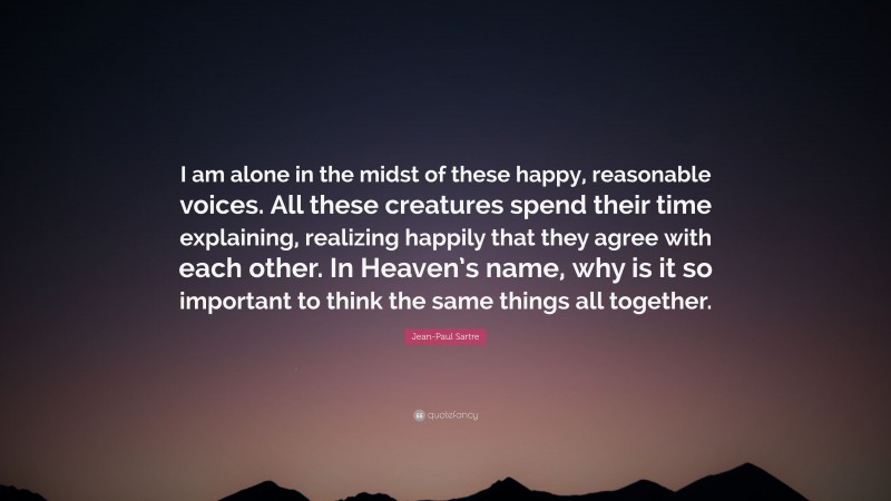 Jean-Paul Sartre Quote: “I am alone in the midst of these happy, reasonable voices. All these creatures spend their time explaining, realizing happily that they agree with each other. In Heaven’s name, why is it so important to think the same things all together.”