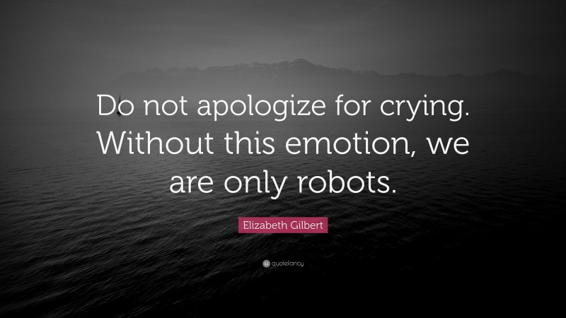 Elizabeth Gilbert Quote: “Do not apologize for crying. Without this emotion, we are only robots.”