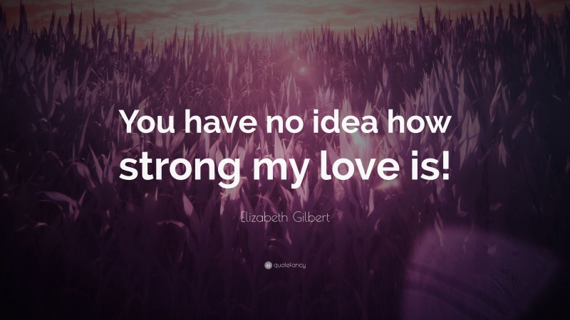Elizabeth Gilbert Quote: “You have no idea how strong my love is!”