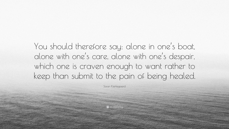 Soren Kierkegaard Quote: “You should therefore say: alone in one’s boat, alone with one’s care, alone with one’s despair, which one is craven enough to want rather to keep than submit to the pain of being healed.”