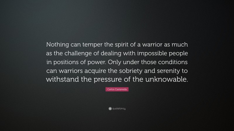 Carlos Castaneda Quote: “Nothing can temper the spirit of a warrior as much as the challenge of dealing with impossible people in positions of power. Only under those conditions can warriors acquire the sobriety and serenity to withstand the pressure of the unknowable.”