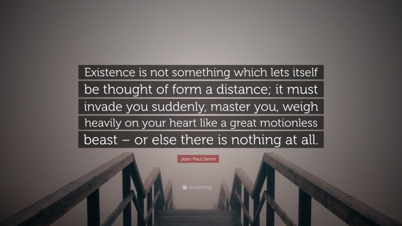Jean-Paul Sartre Quote: “Existence is not something which lets itself be thought of form a distance; it must invade you suddenly, master you, weigh heavily on your heart like a great motionless beast – or else there is nothing at all.”
