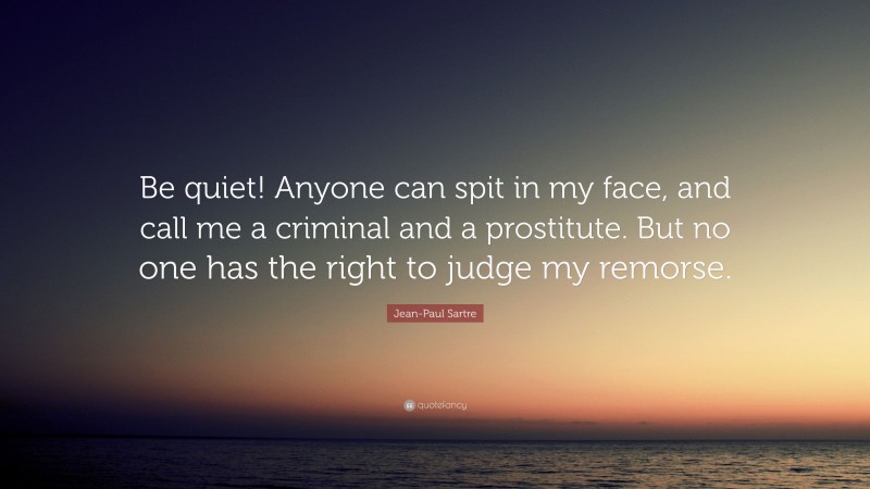 Jean-Paul Sartre Quote: “Be quiet! Anyone can spit in my face, and call me a criminal and a prostitute. But no one has the right to judge my remorse.”