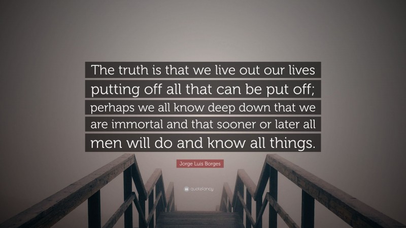 Jorge Luis Borges Quote: “The truth is that we live out our lives putting off all that can be put off; perhaps we all know deep down that we are immortal and that sooner or later all men will do and know all things.”