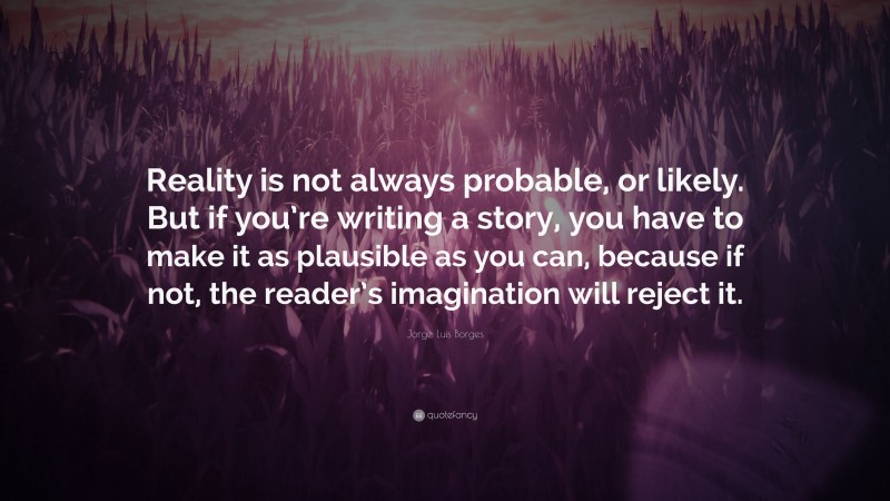 Jorge Luis Borges Quote: “Reality is not always probable, or likely. But if you’re writing a story, you have to make it as plausible as you can, because if not, the reader’s imagination will reject it.”
