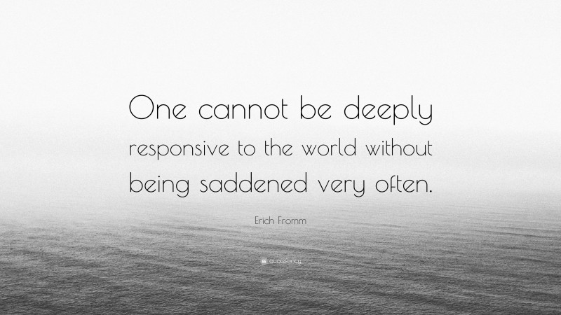 Erich Fromm Quote: “One cannot be deeply responsive to the world without being saddened very often.”