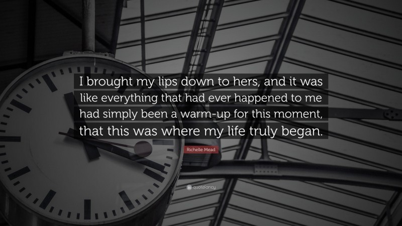 Richelle Mead Quote: “I brought my lips down to hers, and it was like everything that had ever happened to me had simply been a warm-up for this moment, that this was where my life truly began.”