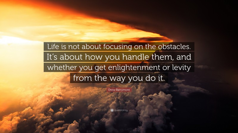Drew Barrymore Quote: “Life is not about focusing on the obstacles. It’s about how you handle them, and whether you get enlightenment or levity from the way you do it.”