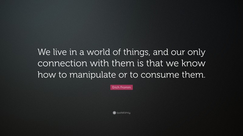 Erich Fromm Quote: “We live in a world of things, and our only connection with them is that we know how to manipulate or to consume them.”