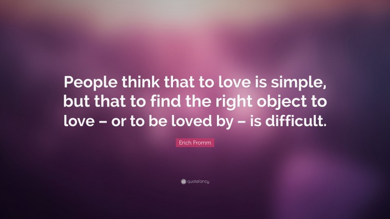 Erich Fromm Quote: “People think that to love is simple, but that to find the right object to love – or to be loved by – is difficult.”