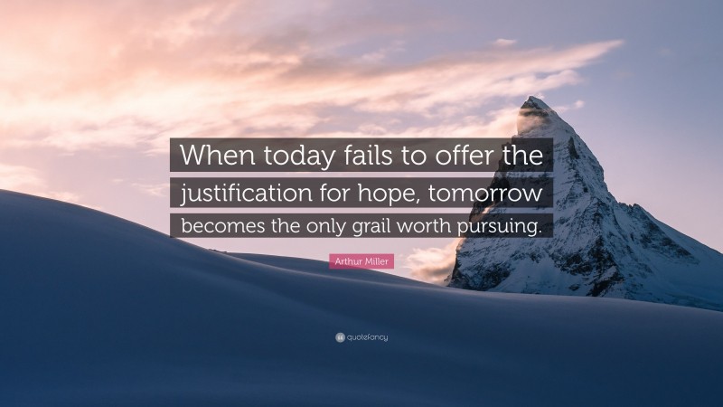 Arthur Miller Quote: “When today fails to offer the justification for hope, tomorrow becomes the only grail worth pursuing.”