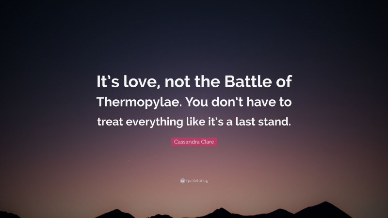 Cassandra Clare Quote: “It’s love, not the Battle of Thermopylae. You don’t have to treat everything like it’s a last stand.”