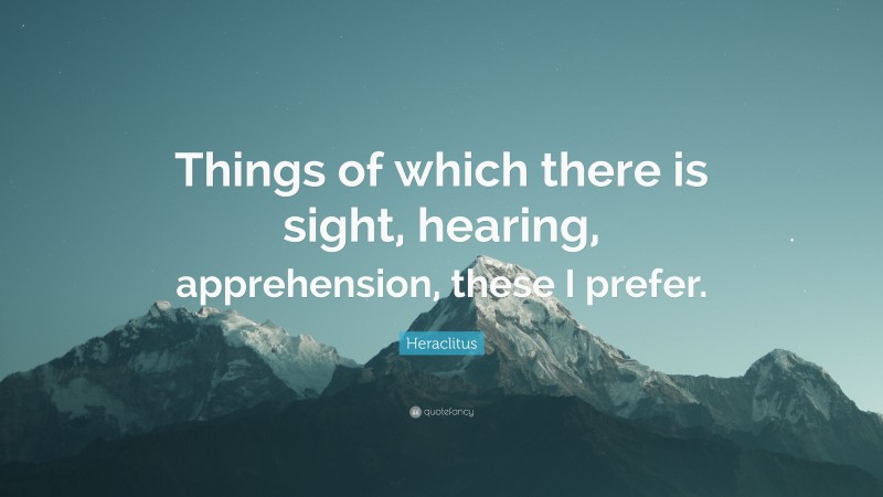 Heraclitus Quote: “Things of which there is sight, hearing, apprehension, these I prefer.”