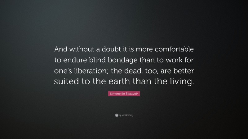 Simone de Beauvoir Quote: “And without a doubt it is more comfortable to endure blind bondage than to work for one’s liberation; the dead, too, are better suited to the earth than the living.”