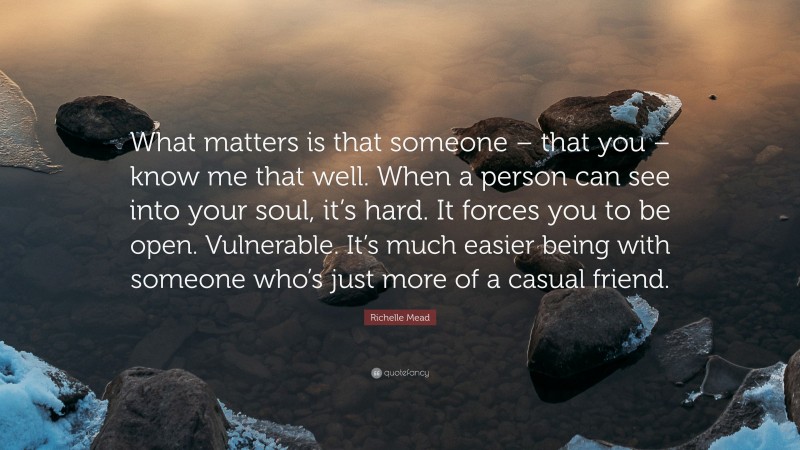 Richelle Mead Quote: “What matters is that someone – that you – know me that well. When a person can see into your soul, it’s hard. It forces you to be open. Vulnerable. It’s much easier being with someone who’s just more of a casual friend.”