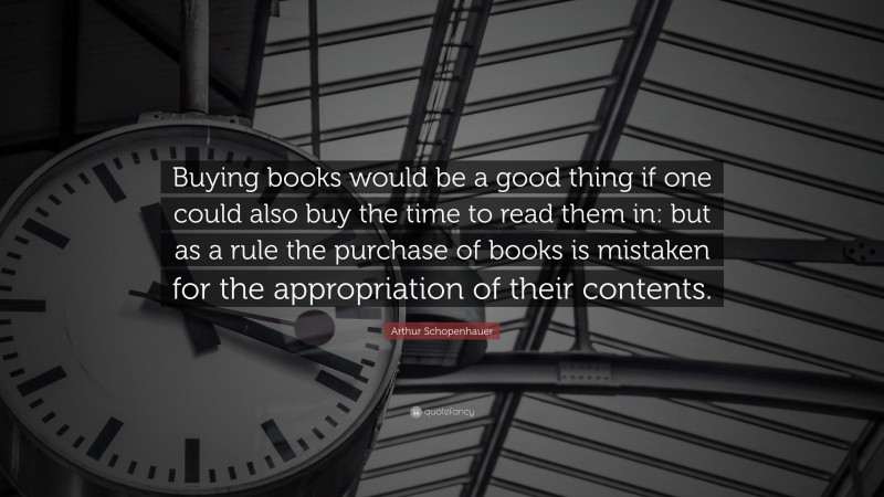 Arthur Schopenhauer Quote: “Buying books would be a good thing if one could also buy the time to read them in: but as a rule the purchase of books is mistaken for the appropriation of their contents.”