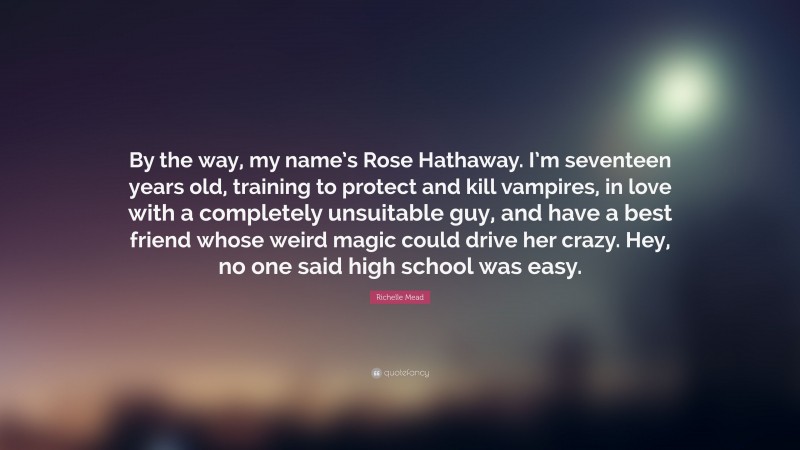 Richelle Mead Quote: “By the way, my name’s Rose Hathaway. I’m seventeen years old, training to protect and kill vampires, in love with a completely unsuitable guy, and have a best friend whose weird magic could drive her crazy. Hey, no one said high school was easy.”