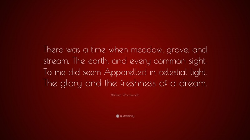 William Wordsworth Quote: “There was a time when meadow, grove, and stream, The earth, and every common sight, To me did seem Apparelled in celestial light, The glory and the freshness of a dream.”