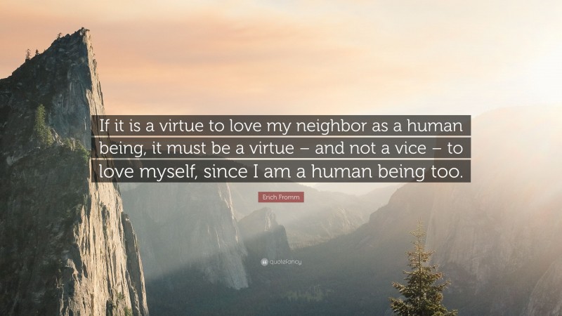 Erich Fromm Quote: “If it is a virtue to love my neighbor as a human being, it must be a virtue – and not a vice – to love myself, since I am a human being too.”