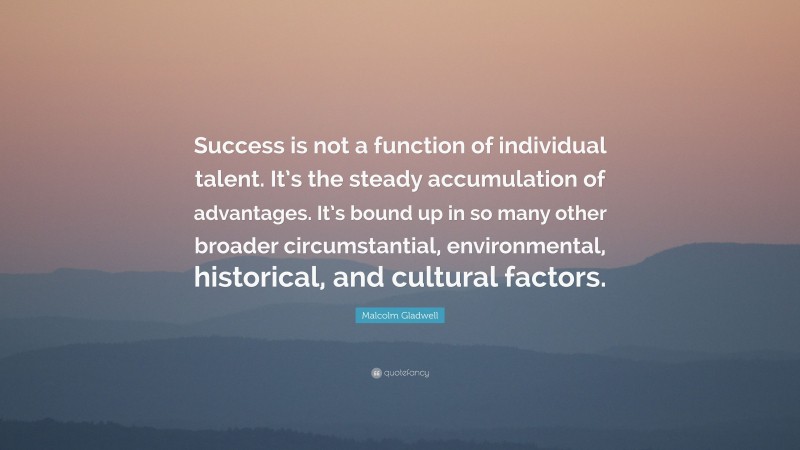 Malcolm Gladwell Quote: “Success is not a function of individual talent. It’s the steady accumulation of advantages. It’s bound up in so many other broader circumstantial, environmental, historical, and cultural factors.”