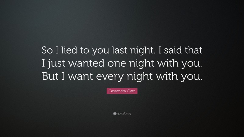 Cassandra Clare Quote: “So I lied to you last night. I said that I just wanted one night with you. But I want every night with you.”