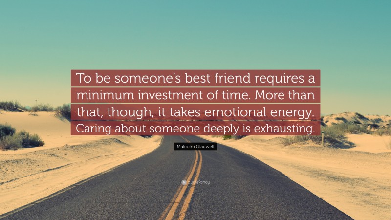 Malcolm Gladwell Quote: “To be someone’s best friend requires a minimum investment of time. More than that, though, it takes emotional energy. Caring about someone deeply is exhausting.”