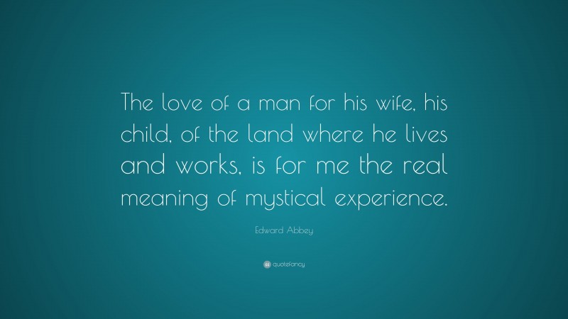 Edward Abbey Quote: “The love of a man for his wife, his child, of the land where he lives and works, is for me the real meaning of mystical experience.”