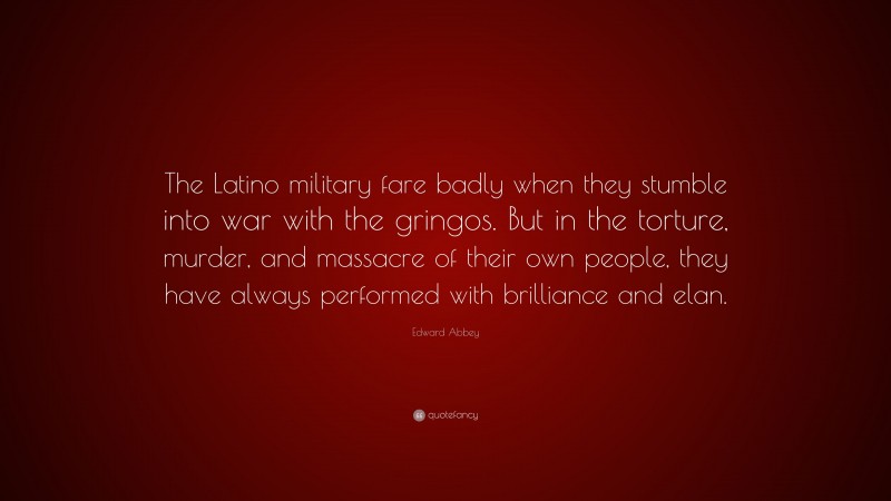 Edward Abbey Quote: “The Latino military fare badly when they stumble into war with the gringos. But in the torture, murder, and massacre of their own people, they have always performed with brilliance and elan.”