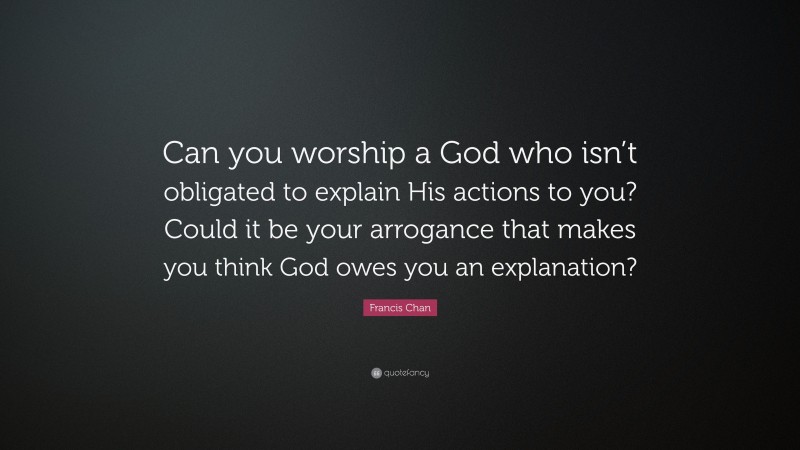 Francis Chan Quote: “Can you worship a God who isn’t obligated to explain His actions to you? Could it be your arrogance that makes you think God owes you an explanation?”