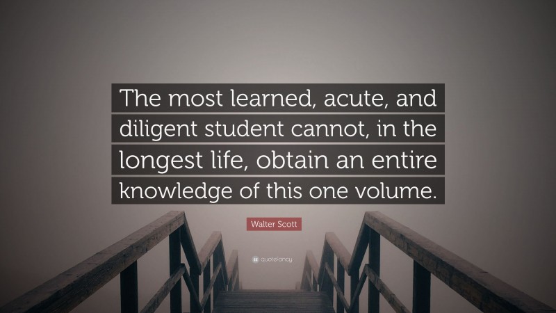 Walter Scott Quote: “The most learned, acute, and diligent student cannot, in the longest life, obtain an entire knowledge of this one volume.”