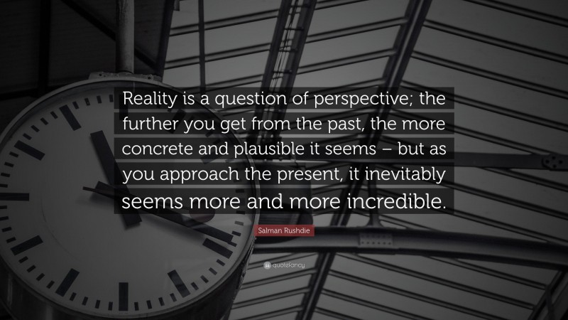 Salman Rushdie Quote: “Reality is a question of perspective; the further you get from the past, the more concrete and plausible it seems – but as you approach the present, it inevitably seems more and more incredible.”