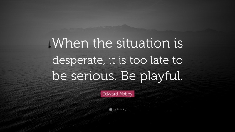 Edward Abbey Quote: “When the situation is desperate, it is too late to be serious. Be playful.”
