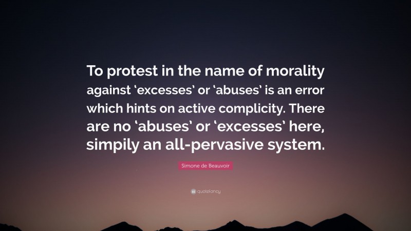 Simone de Beauvoir Quote: “To protest in the name of morality against ‘excesses’ or ‘abuses’ is an error which hints on active complicity. There are no ‘abuses’ or ‘excesses’ here, simpily an all-pervasive system.”