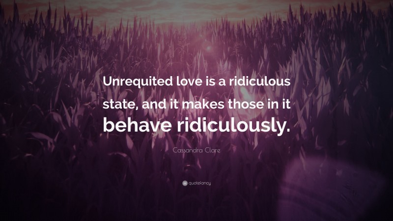 Cassandra Clare Quote: “Unrequited love is a ridiculous state, and it makes those in it behave ridiculously.”