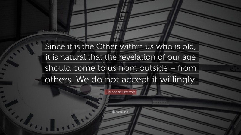 Simone de Beauvoir Quote: “Since it is the Other within us who is old, it is natural that the revelation of our age should come to us from outside – from others. We do not accept it willingly.”