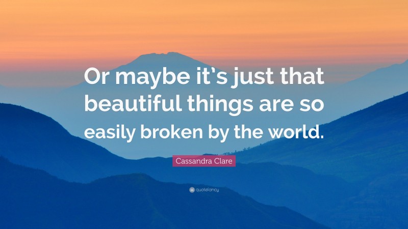 Cassandra Clare Quote: “Or maybe it’s just that beautiful things are so easily broken by the world.”
