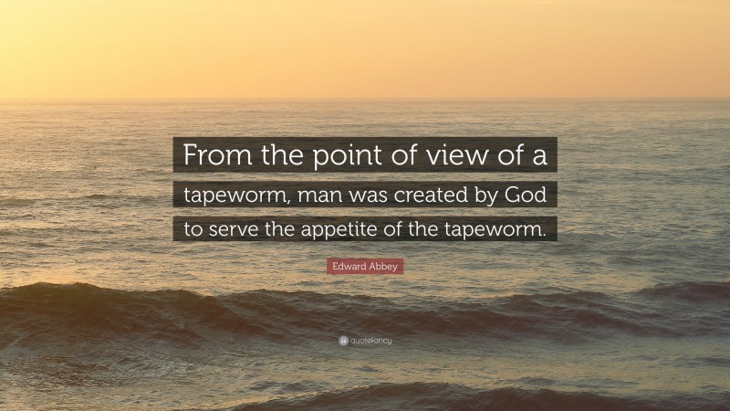 Edward Abbey Quote: “From the point of view of a tapeworm, man was created by God to serve the appetite of the tapeworm.”