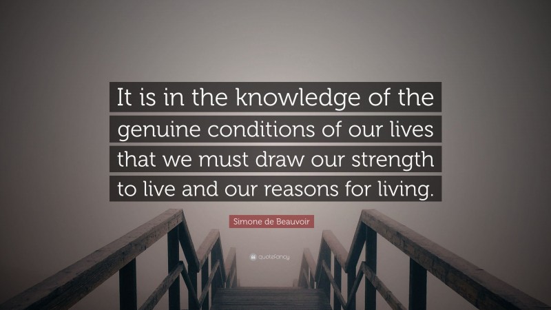 Simone de Beauvoir Quote: “It is in the knowledge of the genuine conditions of our lives that we must draw our strength to live and our reasons for living.”