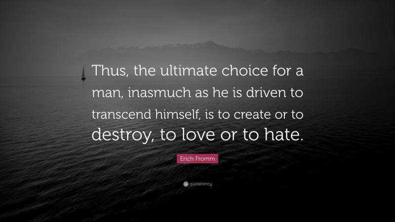 Erich Fromm Quote: “Thus, the ultimate choice for a man, inasmuch as he is driven to transcend himself, is to create or to destroy, to love or to hate.”
