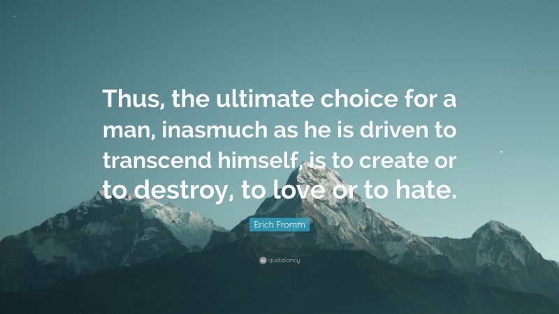 Erich Fromm Quote: “Thus, the ultimate choice for a man, inasmuch as he is driven to transcend himself, is to create or to destroy, to love or to hate.”