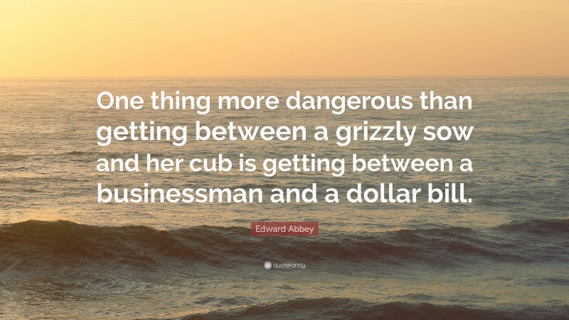 Edward Abbey Quote: “One thing more dangerous than getting between a grizzly sow and her cub is getting between a businessman and a dollar bill.”