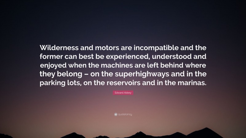 Edward Abbey Quote: “Wilderness and motors are incompatible and the former can best be experienced, understood and enjoyed when the machines are left behind where they belong – on the superhighways and in the parking lots, on the reservoirs and in the marinas.”
