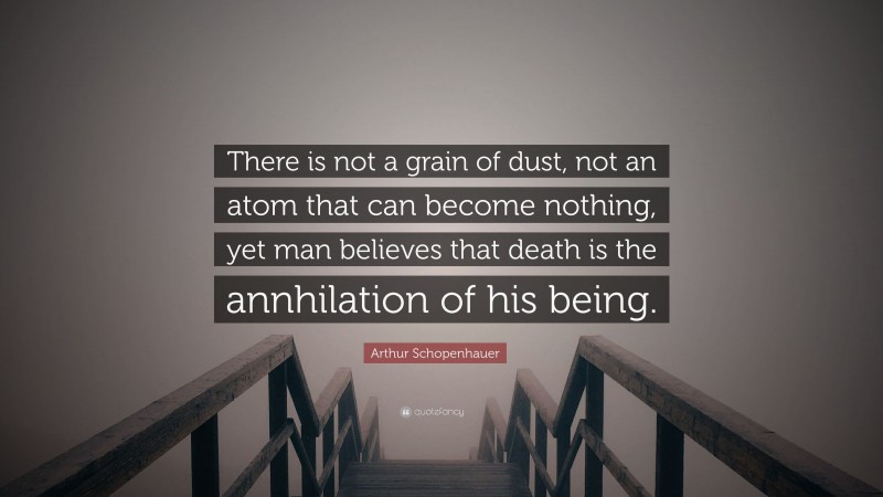 Arthur Schopenhauer Quote: “There is not a grain of dust, not an atom that can become nothing, yet man believes that death is the annhilation of his being.”