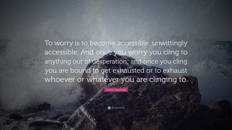 Carlos Castaneda Quote: “To worry is to become accessible, unwittingly accessible. And once you worry you cling to anything out of desperation; and once you cling you are bound to get exhausted or to exhaust whoever or whatever you are clinging to.”