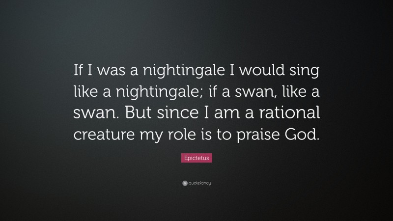 Epictetus Quote: “If I was a nightingale I would sing like a nightingale; if a swan, like a swan. But since I am a rational creature my role is to praise God.”