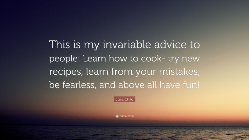 Julia Child Quote: “This is my invariable advice to people: Learn how to cook- try new recipes, learn from your mistakes, be fearless, and above all have fun!”