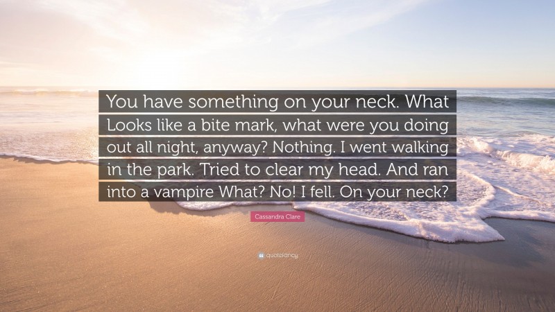Cassandra Clare Quote: “You have something on your neck. What Looks like a bite mark, what were you doing out all night, anyway? Nothing. I went walking in the park. Tried to clear my head. And ran into a vampire What? No! I fell. On your neck?”