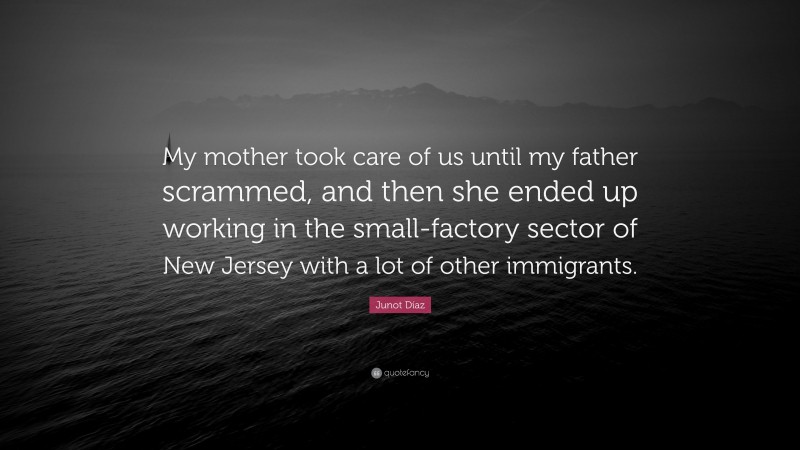 Junot Díaz Quote: “My mother took care of us until my father scrammed, and then she ended up working in the small-factory sector of New Jersey with a lot of other immigrants.”